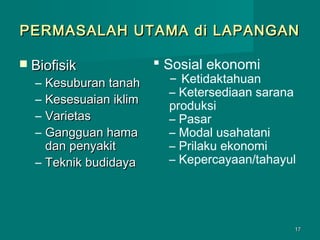 PERMASALAH UTAMA di LAPANGAN
 Biofisik

–
–
–
–

Kesuburan tanah
Kesesuaian iklim
Varietas
Gangguan hama
dan penyakit
– Teknik budidaya

 Sosial ekonomi

– Ketidaktahuan
– Ketersediaan sarana
produksi
– Pasar
– Modal usahatani
– Prilaku ekonomi
– Kepercayaan/tahayul

17

 