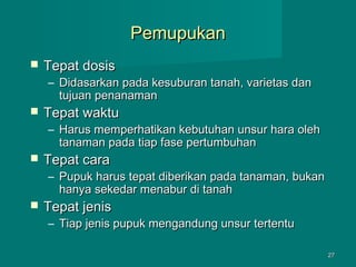 Pemupukan


Tepat dosis

– Didasarkan pada kesuburan tanah, varietas dan
tujuan penanaman



Tepat waktu

– Harus memperhatikan kebutuhan unsur hara oleh
tanaman pada tiap fase pertumbuhan



Tepat cara

– Pupuk harus tepat diberikan pada tanaman, bukan
hanya sekedar menabur di tanah



Tepat jenis

– Tiap jenis pupuk mengandung unsur tertentu
27

 
