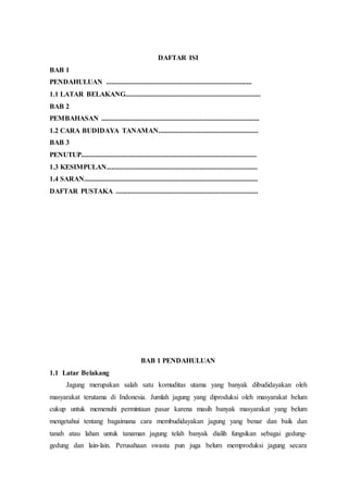 DAFTAR ISI
BAB 1
PENDAHULUAN ...................................................................................
1.1 LATAR BELAKANG.............................................................................
BAB 2
PEMBAHASAN ..........................................................................................
1.2 CARA BUDIDAYA TANAMAN.........................................................
BAB 3
PENUTUP....................................................................................................
1.3 KESIMPULAN......................................................................................
1.4 SARAN...................................................................................................
DAFTAR PUSTAKA .................................................................................
BAB 1 PENDAHULUAN
1.1 Latar Belakang
Jagung merupakan salah satu komuditas utama yang banyak dibudidayakan oleh
masyarakat terutama di Indonesia. Jumlah jagung yang diproduksi oleh masyarakat belum
cukup untuk memenuhi permintaan pasar karena masih banyak masyarakat yang belum
mengetahui tentang bagaimana cara membudidayakan jagung yang benar dan baik dan
tanah atau lahan untuk tanaman jagung telah banyak dialih fungsikan sebagai gedung-
gedung dan lain-lain. Perusahaan swasta pun juga belum memproduksi jagung secara
 