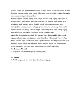 optimal. Jagung juga sebagai makanan pokok di suatu daerah tertentu dan diubah menjadi
beberapa makanan ringan yang banyak dikonsumsi oleh masyarakat sehingga kebutuhan
akan jagung meningkat di masyarakat.
Banyak kegunaan tanaman jagung selain sebagai makanan tetapi jagung dapat dijadikan
sebagai tepung, jagung rebus, jagung bakar dan lain-lain sehingga dapat meningkatkan
permintaan untuk tanaman jagung. Semakin banyak permintaan pasar maka akan
meningkatkan jumlah permintaan sehingga produksi tanaman atau barang akan semakin
menurun karena stok barang semakin menipis serta meningkatkan harga barang. Jagung
juga mengandung karbohidrat yang sangat banyak dibutuhkan oleh
masyarakat. Keunggulan komparatif dari tanaman jagung banyak diolah dalam bentuk
tepung, makanan ringan atau digunakan untuk bahan baku pakan ternak. Hampir seluruh
bagian tanaman dapat dimanfaatkan untuk keperluan manusia baik langsung maupun tidak
langsung. Sejalan dengan perkembangan industri pengolah jagung dan perkembangan
sektor peternakan, permintaan akan jagung cenderung semakin meningkat.
1.2 Rumusan Masalah
1. Bagaimana cara membudidayakan tanaman jagung?
1.3 Tujuan
1. Untuk mengetahui cara membudidayakan tanaman jagung.
 