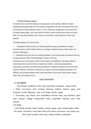 E) Panen dan pasca panen
Penanganan pasca panen bisa dengan cara pengeringan, pada umumnya dilakukan dengan
menghamparkan jagung dibawah terik matahari menggunakan alas tikar atau terpal. Pada waktu
cerah penjemuran dapat dilakukan selama 3-4 hari. Dapat juga menggunakan mesin grain dryer.
Kemudian jagung dipipil, agar segera dijemur kembali sampai kering konstan (kadar air kurang
lebih 12%) agar dapat disimpan lama, biasanya memerlukan waktu penjemuran 60 jam sinar
matahari.
Pengolahan jagung ada 2 macam yaitu :
1. Pengolahan basah (wet process),adalah pengolahan jagung yang dilakukan dengan
merendam jagung terlebih dahulu di dalam air sehingga menghancurkannya lebih mudah, dan
setelah itu dikeringkan.
2. Pengolahan kering (dry process), adalah pengolahan secara kering tanpa perendaman, biasanya
menghancurkannya lebih sukar dibandingkan dengan cara basah.
Penanganan pasca panen jagung adalah semua kegiatan yang dilakukan sejak jagung dipanen
sampai dipasarkan kepada konsumen, kegiatannya meliputi : pemanenan,pengangkutan,
pengeringan, penundaan, perontokan dan penyimpanan. Kegiatan penanganan pasca panen pada
umumnya dilakukan oleh petani, kelompok tani, koperasi dan para pedagang pengumpul serta
didukung oleh berbagai lembaga dalam masyarakat dalam satu kesatuan, maka disebut dengan
istilah Sistem Penanganan Pasca
BAB 3 PENUTUP
1.3 Kesimpulan
Dari berbagai pembahasan diatas maka dapat ditarik kesimpulan sebagai berikut:
1. Dalam perencanaan usaha pertanian khususnya budidaya tanaman jagung perlu
mengetahui kondisi lingkungan yang sesuai dengan tanaman jagung.
2. Perencanaan yang disusun akan membutuhkan beberapa biaya yang diperlukan dalam
usaha pertanian sehingga mempermudah dalam pengambilan keputusan pada usaha
pertanian.
1.4 Saran
Usaha bidang pertanian dengan budidaya tanaman jagung sangat menguntungkan dilihat
dari analisis ekonominya tetapi dalam usaha perlu adanya perencanaan yang matang agar
tidak terjadi kesalahan dalam biaya maupun budidaya tanamannya.
 