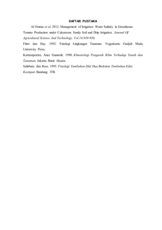 DAFTAR PUSTAKA
Al Omran et al. 2012. Management of Irrigation Water Salinity in Greenhouse
Tomato Production under Calcareous Sandy Soil and Drip Irrigation. Journal Of
Agricultural Science And Technology. Vol 14:939-950.
Fitter dan Hay. 1992. Fisiologi Lingkungan Tanaman. Yogyakarta: Gadjah Mada
University Press.
Kartasapoetra, Ance Gunarsih. 1990. Klimatologi Pengaruh Iklim Terhadap Tanah dan
Tanaman. Jakarta: Bumi Aksara.
Salisbury dan Ross. 1995. Fisiologi Tumbuhan Jilid Dua Biokimia Tumbuhan Edisi
Keempat. Bandung: ITB.
 