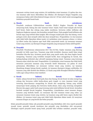 menanam varietas tomat yang resisten; (6) melakukan rotasi tanaman; (7) gulma dan sisa-
sisa tanaman sakit harus dibersihkan dan dibakar; (8) disemprot dengan fungisida yang
mempunyai bahan aktif chlorothalonil dengan interval 7-8 hari sekali untuk menanggulangi
timbulnya penyakit busuk buah.
15. Busuk buah antraknosa
Penyebab: cendawan Colletotrichum coccodes (Wallr.) Hughes. Penyakit ini dapat
menyerang buah, batang dan akar tanaman tomat. Gejala: buah tomat tampak ada bercak
kecil berair, bulat dan cekung yang makin membesar, berwarna coklat, kelihatan ada
lingkaran-lingkaran sepusat, dan kemudian menjadi hitam. Pada pangkal buah kelihatan ada
bercak ungu yang terletak dekat tangkai. Bila serangan terjadi pada akar dan batang, warna
jaringan cortex akan menjadi coklat dan daun menjadi layu. Pengendalian: (1) sisa tanaman
sakit tidak boleh dipendam dalam tanah; (2) melakukan rotasi tanaman selama 1-2 tahun;
(3) diberi mulsa dan lanjaran agar buah tidak menyentuh tanah; (4) menanam tanaman
tomat yang resisten; (5) disemprot dengan fungisida yang mempunyai bahan aktif kaptafol.
16. Penyakit layu (Lendir)
Penyebab: Pseudomonas solanacearum (E.F. Sm) E.F.Sm. Gejala: tanaman yang diserang
penyakit ini lebih cepat layu. Tanaman yang telah terinfeksi, daunnya masih hijau tetapi
kemudian tiba-tiba layu, terutama pucuk daun yang masih muda, dan daun bagian bawah
menguning. Tanaman yang terinfeksi menjadi kerdil, daun menggulung ke bawah, dan
kadang-kadang terbentuk akar adventif sepanjang batang tomat. Tanaman yang terserang
biasanya akan roboh dan mati. Pengendalian: (1) melakukan rotasi tanaman dan tidak boleh
menanam jenis-jenis tanaman yang termasuk famili Solanaceae; (2) gulma di areal
pertanaman dibersihkan; (3) menanam varietas tomat yang resisten; (4) tanaman
disambung dengan batang bawah cepokak; (5) tanaman disemprot dengan antibiotika; (6)
tanaman yang sakit dicabut dan dibakar; (7) tanah yang telah dicangkul dibiarkan beberapa
waktu agar cukup terkena sinar matahari.
17. Kerak bakteri, bercak bakteri
Gejala: adanya bercak berair kecil pada daun dan batang; bercak berair ini akan mengering,
cekung dan berwarna coklat keabu-abuan garis tengah 1-5 mm; tanaman tomat yang
terserang daun-daunnya mengeriting ke bawah dan mengering; batang yang terluka
menyerupai kerak panjang dan berwarna keabu-abuan; daun yang terserang mengalami
klorosis dan gugur; pada buah yang terserang mula-mula kelihatan bercak berair, kemudian
berubah menjadi bercak bergabus. Pengendalian: (1)melakukan rotasi tanaman dengan
tanaman yang berbeda famili; (2) menanam biji dari tanaman tomat yang sehat; (3)
menanam tanaman tomat yang resisten; (4) tanaman yang sakit harus segera dicabut dan
dibakar; (5) tanaman tomat yang mati tidak boleh dipendam dalam tanah; (6) menyiram
tanaman dengan air yang bersih dan bebas penyakit.
Selain penyakit-penyakit diatas ada penyakit-penyakit yang disebabkan oleh virus seperti penyakit
mosaik tomat, penyakit mosaik mentimun dan penyakit yang disebabkan oleh non-parasit
(fisiologis) seperti penyakit busuk ujung buah, penyakit luka terbakar matahari, penyakit retak,
 