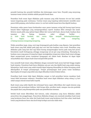 penyakit kantong dan penyakit kelebihan dan kekurangan unsur hara. Penyakit yang menyerang
tanaman tomat varietas Artaloka adalah penyakit busuk daun.
Pemetikan buah tomat dapat dilakukan pada tanaman yang telah berumur 60-100 hari setelah
tanam tergantung pada varietasnya. Varietas tomat yang tergolong indeterminatre memiliki umur
panen lebih panjang, yaitu berkisar antara 70-100 hari setelah tanam baru bisa dipetik buahnya
Penentuan waktu panen hanya berdasarkan umur panen tanaman sering kali kurang tepat karena
banyak faktor lingkungan yang mempengaruhinya seperti: keadaan iklim setempat dan tanah.
Kriteria masak petik yang optimal dapat dilihat dari warna kulit buah, ukuran buah, keadaan daun
tanaman dan batang tanaman, yakni sebagai berikut :
a) kulit buah berubah, dari warna hijau menjadi kekuning-kekuningan.
b) bagian tepi daun tua telah mengering.
c) batang tanaman menguning/mengering.
Waktu pemetikan (pagi, siang, sore) juga berpengaruh pada kualitas yang dipanen. Saat pemetikan
buah tomat yang baik adalah pada pagi atau sore hari dan keadaan cuaca cerah. Pemetikan yang
dilakukan pada siang hari dari segi teknis kurang menguntungkan karena pada siang hari proses
fotosintesis masih berlangsung sehingga mengurangi zat-zat gizi yang terkandung. Disamping itu,
keadaan cuaca yang panas di siang hari dapat meningkatkan temperatur dalam buah tomat sehingga
dapat mempercepat proses transpirasi (penguapan air) dalam buah. Keadaan ini dapat dapat
menyebabkan daya simpan buah tomat menjadi lebih pendek.
Cara memetik buah tomat cukup dilakukan dengan memuntir buah secara hati-hati hingga tangkai
buah terputus. Pemutiran buah harus dilakukan satu per satu dan dipilih buah yang sudah matang.
Selanjutnya, buah tomat yang sudah terpetik dapat langsung dimasukkan ke dalam keranjang untuk
dikumpulkan di tempat penampungan. Tempat penampungan hasil panen tomat hendaknya
dipersiapkan di tempat yang teduh atau dapat dibuatkan tenda di dalam kebun.
Pemetikan buah tomat tidak dapat dilakukan sampai 10 kali pemetikan karena masaknya buah
tomat tidak bersamaan waktunya. Pemetikan buah tomat dapat dilakukan setiap selang 2-3 hari
sekali sampai seluruh tomat habis terpetik.
Buah tomat yang sudah dipetik dan terkumpul harus segera dibersihkan dari segala kotoran yang
menempel dari permukaan kulitnya, baik berupa debu, percikan tanah, maupun sisa-sisa pestisida
dan pupuk daun yang disemprotkan pada saat pemeliharaan tanaman.
Setelah buah tomat dibersihkan dari kotoran, maka selanjutnya yang harus dilakukan adalah
penyortiran dan penggolongan. Penyortiran dilakukan dengan cara memisah-misahkan buah tomat
yang berukuran besar dan sehat dari buah-buah tomat yang berukuran kecil dan sehat, buah-buah
tomat yang berukuran besar atau kecil tetapi terdapt cacat atau tidak sehat.
 