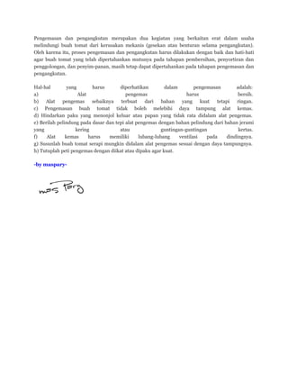 Pengemasan dan pengangkutan merupakan dua kegiatan yang berkaitan erat dalam usaha
melindungi buah tomat dari kerusakan mekanis (gesekan atau benturan selama pengangkutan).
Oleh karena itu, proses pengemasan dan pengangkutan harus dilakukan dengan baik dan hati-hati
agar buah tomat yang telah dipertahankan mutunya pada tahapan pembersihan, penyortiran dan
penggolongan, dan penyim-panan, masih tetap dapat dipertahankan pada tahapan pengemasan dan
pengangkutan.
Hal-hal yang harus diperhatikan dalam pengemasan adalah:
a) Alat pengemas harus bersih.
b) Alat pengemas sebaiknya terbuat dari bahan yang kuat tetapi ringan.
c) Pengemasan buah tomat tidak boleh melebihi daya tampung alat kemas.
d) Hindarkan paku yang menonjol keluar atau papan yang tidak rata didalam alat pengemas.
e) Berilah pelindung pada dasar dan tepi alat pengemas dengan bahan pelindung dari bahan jerami
yang kering atau guntingan-guntingan kertas.
f) Alat kemas harus memiliki lubang-lubang ventilasi pada dindingnya.
g) Susunlah buah tomat serapi mungkin didalam alat pengemas sesuai dengan daya tampungnya.
h) Tutuplah peti pengemas dengan diikat atau dipaku agar kuat.
-by maspary-
 