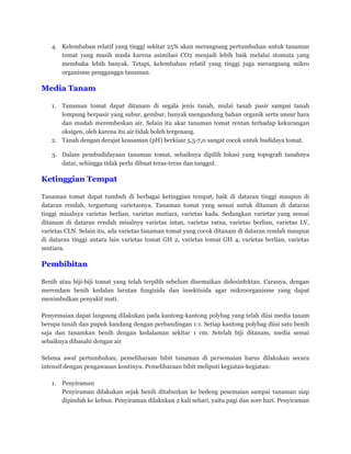 4. Kelembaban relatif yang tinggi sekitar 25% akan merangsang pertumbuhan untuk tanaman
tomat yang masih muda karena asimilasi CO2 menjadi lebih baik melalui stomata yang
membuka lebih banyak. Tetapi, kelembaban relatif yang tinggi juga merangsang mikro
organisme pengganggu tanaman.
Media Tanam
1. Tanaman tomat dapat ditanam di segala jenis tanah, mulai tanah pasir sampai tanah
lempung berpasir yang subur, gembur, banyak mengandung bahan organik serta unsur hara
dan mudah merembeskan air. Selain itu akar tanaman tomat rentan terhadap kekurangan
oksigen, oleh karena itu air tidak boleh tergenang.
2. Tanah dengan derajat keasaman (pH) berkisar 5,5-7,0 sangat cocok untuk budidaya tomat.
3. Dalam pembudidayaan tanaman tomat, sebaiknya dipilih lokasi yang topografi tanahnya
datar, sehingga tidak perlu dibuat teras-teras dan tanggul.
Ketinggian Tempat
Tanaman tomat dapat tumbuh di berbagai ketinggian tempat, baik di dataran tinggi maupun di
dataran rendah, tergantung varietasnya. Tanaman tomat yang sesuai untuk ditanam di dataran
tinggi misalnya varietas berlian, varietas mutiara, varietas kada. Sedangkan varietas yang sesuai
ditanam di dataran rendah misalnya varietas intan, varietas ratna, varietas berlian, varietas LV,
varietas CLN. Selain itu, ada varietas tanaman tomat yang cocok ditanam di dataran rendah maupun
di dataran tinggi antara lain varietas tomat GH 2, varietas tomat GH 4, varietas berlian, varietas
mutiara.
Pembibitan
Benih atau biji-biji tomat yang telah terpilih sebelum disemaikan didesinfektan. Caranya, dengan
merendam benih kedalan larutan fungisida dan insektisida agar mikroorganisme yang dapat
menimbulkan penyakit mati.
Penyemaian dapat langsung dilakukan pada kantong-kantong polybag yang telah diisi media tanam
berupa tanah dan pupuk kandang dengan perbandingan 1:1. Setiap kantong polybag diisi satu benih
saja dan tanamkan benih dengan kedalaman sekitar 1 cm. Setelah biji ditanam, media semai
sebaiknya dibasahi dengan air
Selama awal pertumbuhan, pemeliharaan bibit tanaman di persemaian harus dilakukan secara
intensif dengan pengawasan kontinyu. Pemeliharaan bibit meliputi kegiatan-kegiatan:
1. Penyiraman
Penyiraman dilakukan sejak benih ditaburkan ke bedeng pesemaian sampai tanaman siap
dipindah ke kebun. Penyiraman dilakukan 2 kali sehari, yaitu pagi dan sore hari. Penyiraman
 