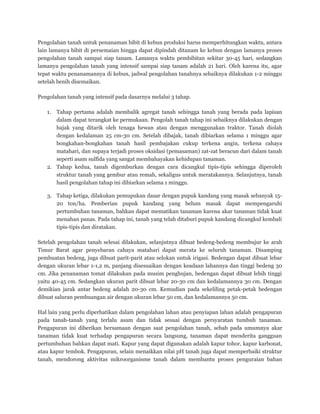 Pengolahan tanah untuk penanaman bibit di kebun produksi harus memperhitungkan waktu, antara
lain lamanya bibit di persemaian hingga dapat dipindah ditanam ke kebun dengan lamanya proses
pengolahan tanah sampai siap tanam. Lamanya waktu pembibitan sekitar 30-45 hari, sedangkan
lamanya pengolahan tanah yang intensif sampai siap tanam adalah 21 hari. Oleh karena itu, agar
tepat waktu penanamannya di kebun, jadwal pengolahan tanahnya sebaiknya dilakukan 1-2 minggu
setelah benih disemaikan.
Pengolahan tanah yang intensif pada dasarnya melalui 3 tahap.
1. Tahap pertama adalah membalik agregat tanah sehingga tanah yang berada pada lapisan
dalam dapat terangkat ke permukaan. Pengolah tanah tahap ini sebaiknya dilakukan dengan
bajak yang ditarik oleh tenaga hewan atau dengan menggunakan traktor. Tanah diolah
dengan kedalaman 25 cm-30 cm. Setelah dibajak, tanah dibiarkan selama 1 minggu agar
bongkahan-bongkahan tanah hasil pembajakan cukup terkena angin, terkena cahaya
matahari, dan supaya terjadi proses oksidasi (pemasaman) zat-zat beracun dari dalam tanah
seperti asam sulfida yang sangat membahayakan kehidupan tanaman.
2. Tahap kedua, tanah digemburkan dengan cara dicangkul tipis-tipis sehingga diperoleh
struktur tanah yang gembur atau remah, sekaligus untuk meratakannya. Selanjutnya, tanah
hasil pengolahan tahap ini dibiarkan selama 1 minggu.
3. Tahap ketiga, dilakukan pemupukan dasar dengan pupuk kandang yang masak sebanyak 15-
20 ton/ha. Pemberian pupuk kandang yang belum masak dapat mempengaruhi
pertumbuhan tanaman, bahkan dapat mematikan tanaman karena akar tanaman tidak kuat
menahan panas. Pada tahap ini, tanah yang telah ditaburi pupuk kandang dicangkul kembali
tipis-tipis dan diratakan.
Setelah pengolahan tanah selesai dilakukan, selanjutnya dibuat bedeng-bedeng membujur ke arah
Timur Barat agar penyebaran cahaya matahari dapat merata ke seluruh tanaman. Disamping
pembuatan bedeng, juga dibuat parit-parit atau selokan untuk irigasi. Bedengan dapat dibuat lebar
dengan ukuran lebar 1-1,2 m, panjang disesuaikan dengan keadaan lahannya dan tinggi bedeng 30
cm. Jika penanaman tomat dilakukan pada musim penghujan, bedengan dapat dibuat lebih tinggi
yaitu 40-45 cm. Sedangkan ukuran parit dibuat lebar 20-30 cm dan kedalamannya 30 cm. Dengan
demikian jarak antar bedeng adalah 20-30 cm. Kemudian pada sekeliling petak-petak bedengan
dibuat saluran pembuangan air dengan ukuran lebar 50 cm, dan kedalamannya 50 cm.
Hal lain yang perlu diperhatikan dalam pengolahan lahan atau penyiapan lahan adalah pengapuran
pada tanah-tanah yang terlalu asam dan tidak sesuai dengan persyaratan tumbuh tanaman.
Pengapuran ini diberikan bersamaan dengan saat pengolahan tanah, sebab pada umumnya akar
tanaman tidak kuat terhadap pengapuran secara langsung, tanaman dapat menderita gangguan
pertumbuhan bahkan dapat mati. Kapur yang dapat digunakan adalah kapur tohor, kapur karbonat,
atau kapur tembok. Pengapuran, selain menaikkan nilai pH tanah juga dapat memperbaiki struktur
tanah, mendorong aktivitas mikroorganisme tanah dalam membantu proses penguraian bahan
 