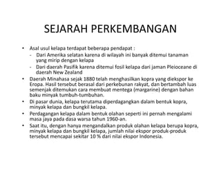 SEJARAH PERKEMBANGAN
          SEJARAH PERKEMBANGAN
•   Asal usul kelapa terdapat beberapa pendapat :
    ‐ Dari Amerika selatan karena di wilayah ini banyak ditemui tanaman        
       yang mirip dengan kelapa
    ‐ Dari daerah Pasifik karena ditemui fosil kelapa dari jaman Pleioceane di 
       daerah New Zealand
•   Daerah Minahasa sejak 1880 telah menghasilkan kopra yang diekspor ke 
    Eropa. Hasil tersebut berasal dari perkebunan rakyat, dan bertambah luas 
    semenjak ditemukan cara membuat mentega (margarine) dengan bahan 
    baku minyak tumbuh tumbuhan. 
    baku minyak tumbuh‐tumbuhan
•   Di pasar dunia, kelapa terutama diperdagangkan dalam bentuk kopra, 
    minyak kelapa dan bungkil kelapa. 
•   Perdagangan kelapa dalam bentuk olahan seperti ini pernah mengalami 
    masa jaya pada dasa warsa tahun 1960‐an. 
           j      d d             h
•   Saat itu, dengan hanya mengandalkan produk olahan kelapa berupa kopra, 
    minyak kelapa dan bungkil kelapa, jumlah nilai ekspor produk‐produk 
                     p                           p
    tersebut mencapai sekitar 10 % dari nilai ekspor Indonesia. 
 