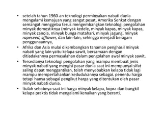 • setelah tahun 1960‐an teknologi perminyakan nabati dunia
  mengalami kemajuan yang sangat pesat, Amerika Senkat dengan
  semangat menggebu t
           t         b terus mengembangkan t k l i pengolahan
                                        b k teknologi         l h
  minyak domestiknya (minyak kedele, minyak kapas, minyak kapas, 
  minyak canola, minyak bunga matahari, minyak jagung, minyak
  rapeseed, sfflower, dan lain‐lain, sehingga menjadi beragam
     p     , ff      ,             ,      gg      j       g
  penggunaannya, 
• Afrika dan Asia mulai dikembangkan tanaman penghasil minyak
  nabati yang lain yaitu kelapa sawit, bersamaan dengan
  ditiadakannya permasalahan d l pengolahan awal minyak sawit.
  diti d k                l h dalam           l h      l i k      it
• Tersedianya teknologi pengolahan yang mampu membuat jenis
  minyak nabati yang mengisi pasar dunia saat ini mempunyai sifat
  saling dapat menggantikan telah menyebabkan kelapa tidak lagi
               menggantikan, telah
  mampu mempertahankan kedudukannya sebagai. penentu harga
  tetapi hanya sebagai pengikut harga yang ditentukan oleh pasar
  minyak nabati dunia. 
• Itulah sebabnya saat ini harga minyak kelapa, kopra dan bungkil
  kelapa praktis tidak mengalami kenaikan yang berarti.
 
