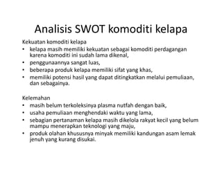 Analisis SWOT komoditi kelapa
    Analisis SWOT komoditi kelapa
Kekuatan komoditi kelapa 
• kelapa masih memiliki kekuatan sebagai komoditi perdagangan 
   karena komoditi ini sudah lama dikenal, 
   k      k    di i i i d h l     dik l
• penggunaannya sangat luas, 
• beberapa produk kelapa memiliki sifat yang khas, 
• memiliki potensi hasil yang dapat ditingkatkan melalui pemuliaan, 
   dan sebagainya.

Kelemahan 
K l    h
• masih belum terkoleksinya plasma nutfah dengan baik,
• usaha pemuliaan menghendaki waktu yang lama, 
• sebagian pertanaman kelapa masih dikelola rakyat kecil yang belum 
   mampu menerapkan teknologi yang maju, 
• produk olahan khususnya minyak memiliki kandungan asam lemak 
   jenuh yang kurang disukai. 
   jenuh yang kurang disukai
 