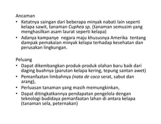Ancaman 
• Ketatnya saingan dari beberapa minyak nabati lain seperti
  Ketatnya saingan dari beberapa minyak nabati lain seperti 
  kelapa sawit, tanaman Cuphea sp. (tanaman semusim yang 
  menghasilkan asam laurat seperti kelapa) 
• Adanya kampanye negara maju khususnya Amerika tentang
  Adanya kampanye  negara maju khususnya Amerika  tentang 
  dampak pemakaian minyak kelapa terhadap kesehatan dan 
  perusakan lingkungan.

Peluang
• Dapat dikembangkan produk‐produk olahan baru baik dari 
  daging buahnya (parutan kelapa kering, tepung santan awet)
  daging buahnya (parutan kelapa kering tepung santan awet)
• Pemanfaatan limbahnya (nata de coco serat, sabut dan 
  arang),
• Perluasan tanaman yang masih memungkinkan, 
• Dapat ditingkatkannya pendapatan pengelola dengan 
  teknologi budidaya pemanfaatan lahan di antara kelapa
  (tanaman sela, peternakan)
 