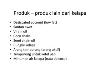 Produk  produk lain dari kelapa
    Produk – produk lain dari kelapa
•   Desiccated coconut (low fat)
                       (       )
•   Santan awet
•   Virgin oil
•   Coco shake
•   Semi virgin oil
•   Bungkil kelapa
•   Arang tempurung (arang aktif)
•   Tempurung untuk ketel uap
    T               kk l
•   Minuman air kelapa (nata de coco)
 
