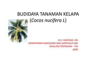 BUDIDAYA TANAMAN KELAPA 
BUDIDAYA TANAMAN KELAPA
     (
     (Cocos nucifera L)
                f     )


                          Dr Ir HARIYADI, MS
                          Dr Ir HARIYADI MS
    DEPARTEMEN AGRONOMI DAN HORTIKULTURA
                   FAKULTAS PERTANIAN – IPB 
                                       2008
 