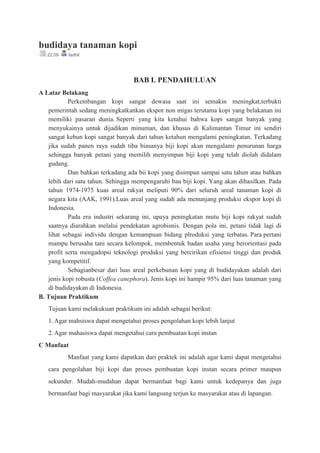 budidaya tanaman kopi
22.09 fadhil
BAB I. PENDAHULUAN
A Latar Belakang
Perkembangan kopi sangat dewasa saat ini semakin meningkat,terbukti
pemerintah sedang meningkatkankan ekspor non migas terutama kopi yang belakanan ini
memiliki pasaran dunia. Seperti yang kita ketahui bahwa kopi sangat banyak yang
menyukainya untuk dijadikan minuman, dan khusus di Kalimantan Timur ini sendiri
sangat kebun kopi sangat banyak dari tahun ketahun mengalami peningkatan. Terkadang
jika sudah panen raya sudah tiba biasanya biji kopi akan mengalami penurunan harga
sehingga banyak petani yang memilih menyimpan biji kopi yang telah diolah didalam
gudang.
Dan bahkan terkadang ada bii kopi yang disimpan sampai satu tahun atau bahkan
lebih dari satu tahun. Sehingga mempengaruhi bau biji kopi. Yang akan dihasilkan. Pada
tahun 1974-1975 kuas areal rakyat meliputi 90% dari seluruh areal tanaman kopi di
negara kita (AAK, 1991).Luas areal yang sudah ada menunjang produksi ekspor kopi di
Indonesia.
Pada era industri sekarang ini, upaya peningkatan mutu biji kopi rakyat sudah
saatnya diarahkan melalui pendekatan agrobisnis. Dengan pola ini, petani tidak lagi di
lihat sebagai individu dengan kemampuan bidang plroduksi yang terbatas. Para pertani
mampu berusaha tani secara kelompok, membentuk badan usaha yang berorientasi pada
profit serta mengadopsi teknologi produksi yang bercirikan efisiensi tinggi dan produk
yang kompetitif.
Sebagianbesar dari luas areal perkebunan kopi yang di budidayakan adalah dari
jenis kopi robusta (Coffea canephora). Jenis kopi ini hampir 95% dari luas tanaman yang
di budidayakan di Indonesia.
B. Tujuan Praktikum
Tujuan kami melakukuan praktikum ini adalah sebagai berikut:
1.Agar mahsiswa dapat mengetahui proses pengolahan kopi lebih lanjut
2.Agar mahasiswa dapat mengetahui cara pembuatan kopi instan
C Manfaat
Manfaat yang kami dapatkan dari praktek ini adalah agar kami dapat mengetahui
cara pengolahan biji kopi dan proses pembuatan kopi instan secara primer maupun
sekunder. Mudah-mudahan dapat bermanfaat bagi kami untuk kedepanya dan juga
bermanfaat bagi masyarakat jika kami langsung terjun ke masyarakat atau di lapangan.
 