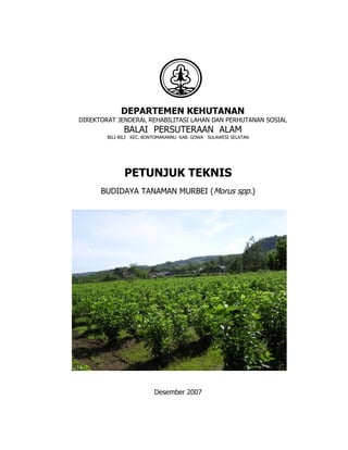 DEPARTEMEN KEHUTANAN
DIREKTORAT JENDERAL REHABILITASI LAHAN DAN PERHUTANAN SOSIAL
              BALAI PERSUTERAAN ALAM
        BILI-BILI KEC. BONTOMARANNU KAB. GOWA SULAWESI SELATAN




              PETUNJUK TEKNIS
      BUDIDAYA TANAMAN MURBEI (Morus spp.)




                         Desember 2007
 