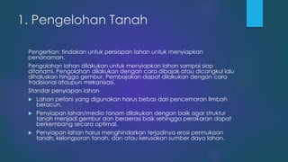 1. Pengelohan Tanah
Pengertian: tindakan untuk persiapan lahan untuk menyiapkan
penanaman.
Pengolahan lahan dilakukan untuk menyiapkan lahan sampai siap
ditanami. Pengolahan dilakukan dengan cara dibajak atau dicangkul lalu
dihaluskan hingga gembur. Pembajakan dapat dilakukan dengan cara
tradisional ataupun mekanisasi.
Standar penyiapan lahan
 Lahan petani yang digunakan harus bebas dari pencemaran limbah
beracun.
 Penyiapan lahan/media tanam dilakukan dengan baik agar struktur
tanah menjadi gembur dan beraerasi baik sehingga perakaran dapat
berkembang secara optimal.
 Penyiapan lahan harus menghindarkan terjadinya erosi permukaan
tanah, kelongsoran tanah, dan atau kerusakan sumber daya lahan.
 