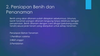 2. Persiapan Benih dan
Penanaman
Benih yang akan ditanam sudah disiapkan sebelumnya. Umunya,
benih tanaman pangan ditanam langsung tanpa didahului dengan
penyemaian. Benih ditanam dengan cara ditugal (pelubang pada
tanah) sesuai jarak tanam yang dianjurkan untuk setiap tanaman.
Penyiapan Bahan Tanaman
1.Pemilihan varietas
2.Bibit unggul
3.Pembibitan
 