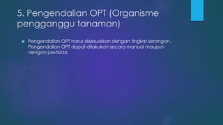 5. Pengendalian OPT (Organisme
pengganggu tanaman)
 Pengendalian OPT harus disesuaikan dengan tingkat serangan.
Pengendalian OPT dapat dilakukan secara manual maupun
dengan pestisida.
 