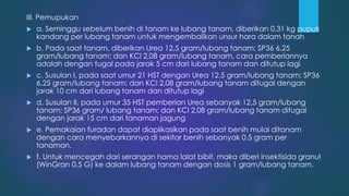 III. Pemupukan
 a. Seminggu sebelum benih di tanam ke lubang tanam, diberikan 0,31 kg pupuk
kandang per lubang tanam untuk mengembalikan unsur hara dalam tanah
 b. Pada saat tanam, diberikan Urea 12,5 gram/lubang tanam; SP36 6,25
gram/lubang tanam; dan KCl 2,08 gram/lubang tanam, cara pemberiannya
adalah dengan tugal pada jarak 5 cm dari lubang tanam dan ditutup lagi
 c. Susulan I, pada saat umur 21 HST dengan Urea 12,5 gram/lubang tanam; SP36
6,25 gram/lubang tanam; dan KCl 2,08 gram/lubang tanam ditugal dengan
jarak 10 cm dari lubang tanam dan ditutup lagi
 d. Susulan II, pada umur 35 HST pemberian Urea sebanyak 12,5 gram/lubang
tanam; SP36 gram/ lubang tanam; dan KCl 2,08 gram/lubang tanam ditugal
dengan jarak 15 cm dari tanaman jagung
 e. Pemakaian furadan dapat diaplikasikan pada saat benih mulai ditanam
dengan cara menyebarkannya di sekitar benih sebanyak 0,5 gram per
tanaman.
 f. Untuk mencegah dari serangan hama lalat bibit, maka diberi insektisida granul
(WinGran 0,5 G) ke dalam lubang tanam dengan dosis 1 gram/lubang tanam.
 