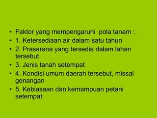 • Faktor yang mempengaruhi pola tanam :
• 1. Ketersediaan air dalam satu tahun
• 2. Prasarana yang tersedia dalam lahan
tersebut
• 3. Jenis tanah setempat
• 4. Kondisi umum daerah tersebut, missal
genangan
• 5. Kebiasaan dan kemampuan petani
setempat
 