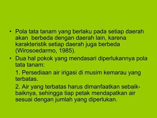 • Pola tata tanam yang berlaku pada setiap daerah
akan berbeda dengan daerah lain, karena
karakteristik setiap daerah juga berbeda
(Wirosoedarmo, 1985).
• Dua hal pokok yang mendasari diperlukannya pola
tata tanam:
1. Persediaan air irigasi di musim kemarau yang
terbatas.
2. Air yang terbatas harus dimanfaatkan sebaik-
baiknya, sehingga tiap petak mendapatkan air
sesuai dengan jumlah yang diperlukan.
 