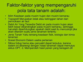 Faktor-faktor yang mempengaruhi
pola tata tanam adalah:
• Iklim Keadaan pada musim hujan dan musim kemarau
• Topografi Merupakan letak atau ketinggian lahan dari
permukaan air laut
• Debit Air Yang Tersedia Debit air pada musim hujan akan
lebih besar dibandingkan pada musim kemarau, sehingga
haruslah diperhitungkan apakah debit saat itu mencukupi jika
akan ditanam suatu jenis tanaman tertentu
• Jenis Tanah Yaitu tentang keadaan fisik, biologis dan kimia
tanaman
• Sosial Ekonomi Dalam usaha pertanian
• Siklus hidup hama atau penyakit dapat terputus, karena
sistem ini dibarengi dengan rotasi tanaman dapat memutus
siklus OPT, d. Memperoleh hasil panen yang beragam.dll
 