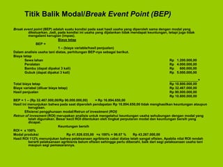 Titik Balik Modal/Break Event Point (BEP)
Break event point (BEP) adalah suatu kondisi pada saat hasil usaha yang diperoleh sama dengan modal yang
dikeluarkan. Jadi, pada kondisi ini usaha yang dijalankan tidak mendapat keuntungan, tetapi juga tidak
mengalami kerugian (impas).
Biaya tetap
BEP =
1 – (biaya variable/hasil penjualan)
Dalam analisis usaha tani diatas, perhitungan BEP-nya sebagai berikut.
Biaya tetap
Sewa lahan Rp 1.200.000,00
Peralatan Rp 4.000.000,00
Bambu (dapat dipakai 3 kali) Rp 600.000,00
Gubuk (dapat dipakai 3 kali) Rp 5.000.000,00
_______________+
Total biaya tetap Rp 10.800.000,00
Biaya variabel (diluar biaya tetap) Rp 32.467.000,00
Hasil penjualan Rp 90.000.000,00
Rp 10.800.000,00
BEP = 1 – (Rp 32.467.000,00/Rp 90.000.000,00) = Rp 16.894.650,00
Hasil ini menunjukan bahwa pada saat diperoleh pendapatan Rp 16.894.650,00 tidak menghasilkan keuntungan ataupun
kerugiaan.
Efisiensi pengghunaan modal/Retrun of investment (ROI)
Retrun of invesment (ROI) merupakan analisis untuk mengetahui keuntungan usaha sehubungan dengan modal yang
telah digunakan. Besar kecil ROI ditentukan oleh tingkat perputaran modal dan keuntungan bersih yang
dicapai.
Keuntungan bersih
ROI = x 100%
Modal produksi Rp 41.826.035,00 =x 100% = 96.67 % Rp 43.267.000,00
Hasil ROI 112% menunjukan bahwa pelaksanaan agribisnis cabai diatas telah sangat efisien. Apabila nilai ROI rendah
berarti pelaksanaan agribisnis belum efisien sehingga perlu dibenahi, baik dari segi pelaksanaan usaha tani
maupun segi pemasarannya.
 