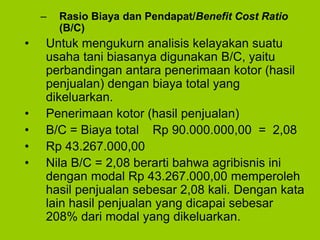 – Rasio Biaya dan Pendapat/Benefit Cost Ratio
(B/C)
• Untuk mengukurn analisis kelayakan suatu
usaha tani biasanya digunakan B/C, yaitu
perbandingan antara penerimaan kotor (hasil
penjualan) dengan biaya total yang
dikeluarkan.
• Penerimaan kotor (hasil penjualan)
• B/C = Biaya total Rp 90.000.000,00 = 2,08
• Rp 43.267.000,00
• Nila B/C = 2,08 berarti bahwa agribisnis ini
dengan modal Rp 43.267.000,00 memperoleh
hasil penjualan sebesar 2,08 kali. Dengan kata
lain hasil penjualan yang dicapai sebesar
208% dari modal yang dikeluarkan.
 