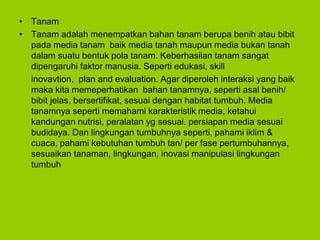 • Tanam
• Tanam adalah menempatkan bahan tanam berupa benih atau bibit
pada media tanam baik media tanah maupun media bukan tanah
dalam suatu bentuk pola tanam. Keberhasilan tanam sangat
dipengaruhi faktor manusia. Seperti edukasi, skill
inovavtion, plan and evaluation. Agar diperoleh interaksi yang baik
maka kita memeperhatikan bahan tanamnya, seperti asal benih/
bibit jelas, bersertifikat, sesuai dengan habitat tumbuh. Media
tanamnya seperti memahami karakteristik media, ketahui
kandungan nutrisi, peralatan yg sesuai. persiapan media sesuai
budidaya. Dan lingkungan tumbuhnya seperti, pahami iklim &
cuaca, pahami kebutuhan tumbuh tan/ per fase pertumbuhannya,
sesuaikan tanaman, lingkungan, inovasi manipulasi lingkungan
tumbuh
 