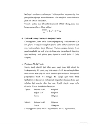 11 
berfungsi membantu pembuangan. Perhitungan luas bangunan tiap 1 m 
persegi bekong dapat memuat bibit 140. Luas bangunan efektif termasuk 
jalan dan selokan adalah 60%. 
Contoh : apabila akan dibuat bibit sebanyak 10.000 bekong, maka luas 
bangunan yang harus dibuat adalah : 
10.000 
84 
x 1 m2 = 119 m2 
d. Ukuran Kantong Plastik dan Sungkup Plastik 
Kantong plastik, lebar leaflet 12 m dengan panjang 25 m dan tebal 0,04 
mm. plastic sheet (lembaran plastic) lebar leaflet 100 cm dan tebal 0,08 
mm. kantong plastic dapat dilubangi 5 lubang dengan diameter 1 cm 
pada kedua belah sisi agak kebawah. Pada sudut bagian bawah digunting 
agar berlubang. Jenis plastic yang digunakan adalah jenis PE (Poly 
Ethylon). 
e. Persiapan Media Tanah 
Sumber tanah diambil dari lahan yang sudah lama tidak diolah dn 
letaknya miring. Ph tanah yang baik antara 4,5-5,5. Kemudian pisahkan 
tanah atasan (top soil) dan tanah bawahan (sub soil) dan disimpan di 
penyimpanan tanah 4-6 minggu dan dijaga agar tanah tetap 
lembab.topsoil dan subsoil perlu diayak dengan kawat ayakan 1 cm, agar 
terbebas dari sisa-sisa akar dan batu. Setelah diayak tanah perlu 
dicampur dengan obat-obatan dan pupuk. 
Topsoil : Dithane M-45 400 gram 
Pupuk TSP 500 gram 
Tawas 600 gram 
Subsoil : Dithane M-45 300 gram 
Tawas 1000 gram 
Kantong plastic terdiri dari 2/3 bagian topsoil dan 1/3 bagian subsoil. 
 