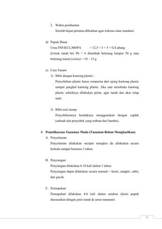 15 
2. Waktu pembuatan 
Setelah hujan pertama dibiarkan agar terkena sinar matahari. 
d) Pupuk Dasar 
Urea;TSP;KCL;MOPA = 12,5 + 5 + 5 + G/Lubang 
(Untuk tanah ber Ph > 6 ditambah belerang lumpur 50 g atau 
belerang murni (cirrus) = 10 – 15 g 
e) Cara Tanam 
1) Bibit dengan kantong plastic : 
Penyobekan plastic harus sempurna dari ujung kantong plastic 
sampai pangkal kantong plastic. Jika saat membuka kantong 
plastic sebaiknya dilakukan pelan, agar tanah dan akar tetap 
utuh. 
2) Bibit asal stump 
Penyobekannya hendaknya menggunakan dengan caplak 
(sebuah alat penyobek yang terbuat dari bambu). 
3. Pemeliharaan Tanaman Muda (Tanaman Belum Menghasilkan) 
A. Penyulaman 
Penyulaman dilakukan secepat mungkin dn dilakukan secara 
berkala sampai berumur 2 tahun. 
B. Penyiangan 
Penyiangan dilakukan 8-10 kali dalam 1 tahun 
Penyiangan dapat dilakukan secara manual = koret, cangkir, sabit, 
dan gacok. 
C. Pemupukan 
Pemupukan dilakukan 4-6 kali dalam setahun (dosis pupuk 
disesuaikan dengan jenis tanah & umur tanaman) 
 