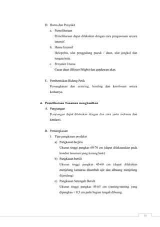 16 
D. Hama dan Penyakit 
a. Pemeliharaan 
Pemeliharaan dapat dilakukan dengan cara pengawasan secara 
intensif. 
b. Hama Intensif 
Helopeltis, ulat penggulung pucuk / daun, ulat jengkol dan 
tungau/mite. 
c. Penyakit Utama 
Cacar daun (Blister Blight) dan cendawan akar. 
E. Pembentukan Bidang Petik 
Pemangkasan dan centring, bending dan kombinasi antara 
keduanya. 
4. Pemeliharaan Tanaman menghasilkan 
A. Penyiangan 
Penyiangan dapat dilakukan dengan dua cara yaitu mekanis dan 
kimiawi. 
B. Pemangkasan 
1. Tipe pangkasan produksi 
a) Pangkasan Kepris 
Ukuran tinggi pangkas 60-70 cm (dapat dilaksanakan pada 
kondisi tanaman yang kurang baik) 
b) Pangkasan bersih 
Ukuran tinggi pangkas 45-60 cm (dapat dilakukan 
menjelang kemarau ditambah ajir dan dibuang menjelang 
dijendang) 
c) Pangkasan Setengah Bersih 
Ukuran tinggi pangkas 45-65 cm (ranting-ranting yang 
dipangkas < 0,5 cm pada bagian tengah dibuang. 
 