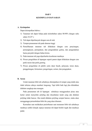 22 
BAB V 
KESIMPULAN DAN SARAN 
A. Kesimpulan 
Dapat disimpulkan bahwa : 
1) Tanaman teh dapat hidup pada kelembaban udara 80-90% dengan suhu 
udara 18-25o c 
2) Teh dapat diperbanyak dengan cara di stek 
3) Tempat penanaman teh pada dataran tinggi 
4) Pemeliharaan tanaman teh dilakukan dengan cara penyiangan, 
pemangkasan, pemupukan, dan pengendalian gulma, dan pengendalian 
hama penyakit dengan bahan kimia. 
5) Pada tanaman teh juga diperhatika kesuburan tanahnya 
6) Proses pengolahan di lapangan seperti panen dapat dilakukan dengan cara 
petik mesin dan petik gunting. 
7) Proses pengolahan di pabrik yaitu daun basah, pelayuan, turun daun, 
penggulungan, fermentasi, pengeringan, sortasi, dan pengepakan. 
B. Saran 
Untuk tanaman bibit teh sebaiknya ditempatkan di tempat yang teduh atau 
tidak terkena cahaya matahari langsung. Tapi lebih baik lagi jika diletakkan 
didalam sungkup atau naungan. 
Pada penanaman teh di lapangan sebaiknya menggunakan pisau atau 
karter untuk menyobek polybag dan diusahakan tanah yang ada didalam 
polybag tidak hancur. Jika tanah didalam polybag sempat hancur, maka akan 
mengganggu pertumbuhan bibit the yang akan ditanam. 
Kemudian saat melakukan penimbunan saat menanam bibit teh sebaiknya 
tanahnya sedikit diinjak supaya tanaman teh dapat berdiri tegak dan tanahnya 
padat. 
 