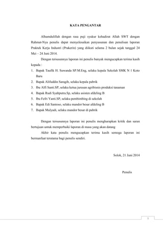 3 
KATA PENGANTAR 
Alhamdulillah dengan rasa puji syukur kehadirat Allah SWT dengan 
Rahmat-Nya penulis dapat menyelesaikan penyusunan dan penulisan laporan 
Praktek Kerja Industri (Prakerin) yang diikuti selama 2 bulan sejak tanggal 24 
Mei – 24 Juni 2014. 
Dengan tersusunnya laporan ini penulis banyak mengucapkan terima kasih 
kepada : 
1. Bapak Taufik H. Suwanda SP.M.Eng, selaku kepala Sekolah SMK N 1 Koto 
Baru 
2. Bapak Alifuddin Saragih, selaku kepala pabrik 
3. Ibu Alfi Santi.SP, selaku ketua jurusan agribisnis produksi tanaman 
4. Bapak Rudi Syahputra.Sp, selaku asisten afdeling B 
5. Ibu Fefri Yanti.SP, selaku pembimbing di sekolah 
6. Bapak Edi Santoso, selaku mandor besar afdeling B 
7. Bapak Mulyadi, selaku mandor besar di pabrik 
Dengan tersusunnya laporan ini penulis mengharapkan kritik dan saran 
bertujuan untuk memperbaiki laporan di masa yang akan datang 
Akhir kata penulis mengucapkan terima kasih semoga laporan ini 
bermanfaat terutama bagi penulis sendiri. 
Solok, 21 Juni 2014 
Penulis 
 