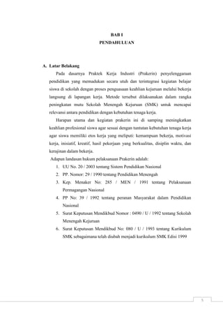 5 
BAB I 
PENDAHULUAN 
A. Latar Belakang 
Pada dasarnya Praktek Kerja Industri (Prakerin) penyelenggaraan 
pendidikan yang memadukan secara utuh dan terintegrasi kegiatan belajar 
siswa di sekolah dengan proses penguasaan keahlian kejuruan melalui bekerja 
langsung di lapangan kerja. Metode tersebut dilaksanakan dalam rangka 
peningkatan mutu Sekolah Menengah Kejuruan (SMK) untuk mencapai 
relevansi antara pendidikan dengan kebutuhan tenaga kerja. 
Harapan utama dan kegiatan prakerin ini di samping meningkatkan 
keahlian profesional siswa agar sesuai dengan tuntutan kebutuhan tenaga kerja 
agar siswa memiliki etos kerja yang meliputi: kemampuan bekerja, motivasi 
kerja, inisiatif, kreatif, hasil pekerjaan yang berkualitas, disiplin waktu, dan 
kerajinan dalam bekerja. 
Adapun landasan hukum pelaksanaan Prakerin adalah: 
1. UU No. 20 / 2003 tentang Sistem Pendidikan Nasional 
2. PP. Nomor: 29 / 1990 tentang Pendidikan Menengah 
3. Kep. Menaker No: 285 / MEN / 1991 tentang Pelaksanaan 
Permagangan Nasional 
4. PP No: 39 / 1992 tentang peranan Masyarakat dalam Pendidikan 
Nasional 
5. Surat Keputusan Mendikbud Nomor : 0490 / U / 1992 tentang Sekolah 
Menengah Kejuruan 
6. Surat Keputusan Mendikbud No: 080 / U / 1993 tentang Kurikulum 
SMK sebagaimana telah diubah menjadi kurikulum SMK Edisi 1999 
 