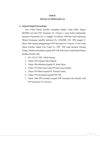 7 
BAB II 
TINJAUAN PERUSAHAAN 
A. Sejarah Singkat Perusahaan 
Unit Usaha Danau Kembar merupakan Badan Usaha Milik Negara 
(BUMN) unit dari PTP Nusantara VI ( Persero ) yang berdiri berdasarkan 
peraturan Pemerintah No. 11 tanggal 14 Februari 1996 dan Surat keputusan 
Menteri Keuangan republik Indonesia No. 165/KMK. 016/ 1996 tanggal 11 
Maret 1996 tentang penggabungan PTP Nusantara VI ( Persero ) Unit Usaha 
Danau Kembar adalah Unit Usaha Ex. PTP VIII yang bernama Gunung 
Talang. Sebelum diserahkan kepada PTP VIII, Hak Guna Usaha Kebun Danau 
Kembar dimiliki oleh: 
1. NV. CULLT MY. Teluk Gunung. 
2. Tahun 1955 Expirasi Hak Erfpacht. 
3. Tahun 1965 diberikan kepada PT. Kami Saiyo. 
4. Tahun 1975 Hak Guna Usaha PT Kami saiyo dicabut. 
5. Tahun 1976 diberi kepada PT. Pentarik Utama. 
6. Tahun 1979 diserahkan kepada PTP VIII. 
7. Tahun 1996 PTP berubah menjadi PTP Nusantara dan dimiliki oleh 
PTP Nusantara VI ( Persero) 
 