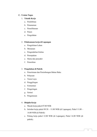9 
C. Uraian Tugas 
1. Teknik Kerja 
a. Pembibitan 
b. Penanaman 
c. Pemeliharaan 
d. Panen 
e. Pengolahan 
2. Pelaksanaan kerja di Lapangan 
a. Pengelolaan Lahan 
b. Menanam 
c. Pengendalian Gulma 
d. Pemupukan 
e. Hama dan penyakit 
f. Pemetikan 
3. Pengolahan di Pabrik 
a. Penerimaan dan Penimbangan Bahan Baku 
b. Pelayuan 
c. Turun Layu 
d. Penggilingan 
e. Fermentasi 
f. Pengeringan 
g. Sortasi 
h. Pengemasan 
4. Disiplin Kerja 
a. Masuk kerja pukul 07.00 WIB 
b. Istirahat kerja pukul 09.30 – 11.00 WIB (di Lapangan), Pukul 11.00 – 
14.00 WIB (di Pabrik) 
c. Pulang kerja pukul 12.00 WIB (di Lapangan), Pukul 16.00 WIB (di 
pabrik). 
 