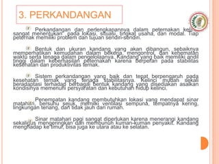 3. PERKANDANGAN
Perkandangan dan perlengkapannya dalam peternakan kelinci
sangat menentukan pada lokasi, situasi, tingkat usaha, dan modal. Tiap
peternak memiliki problem dan tujuan sendiri-sendiri.
Bentuk dan ukuran kandang yang akan dibangun, sebaiknya
memperhatikan kemudahan dalam bekerja, mengontrol, dan kehematan
waktu serta tenaga dalam pengelolaanya. Kandang yang baik memiliki andil
tinggi dalam keberhasilan peternakan karena berperan pada stabilitas
kesehatan dan produktivitas ternak.
Sistem perkandangan yang baik dan tepat berpengaruh pada
kesehatan ternak yang terjaga stabilitasnya. Kelinci mudah sekali
beradaptasi terhadap berbagai bentuk kandang yang disediakan asalkan
kondisinya memenuhi persyaratan dan kebutuhan hidup kelinci.
Penempatan kandang membutuhkan lokasi yang mendapat sinar
matahari, bersuhu sejuk, memilki ventilasi sempuna, tempatnya kering,
lingkungan tenang, dan tidak jauh dari rumah.
Sinar matahari pagi sangat diperlukan karena menerangi kandang
sekaligus mengeringkan dan membunuh kuman-kuman penyakit. Kandang
menghadap ke timur, bisa juga ke utara atau ke selatan.
 