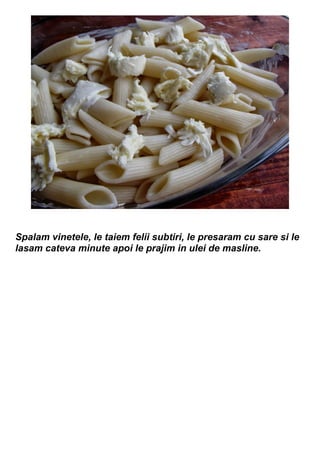 Spalam vinetele, le taiem felii subtiri, le presaram cu sare si le
lasam cateva minute apoi le prajim in ulei de masline.
 