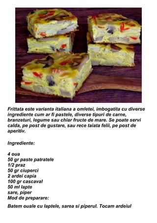 Frittata este varianta italiana a omletei, imbogatita cu diverse
ingrediente cum ar fi pastele, diverse tipuri de carne,
branzeturi, legume sau chiar fructe de mare. Se poate servi
calda, pe post de gustare, sau rece taiata felii, pe post de
aperitiv.
Ingrediente:
4 oua
50 gr paste patratele
1/2 praz
50 gr ciuperci
2 ardei capia
100 gr cascaval
50 ml lapte
sare, piper
Mod de preparare:
Batem ouale cu laptele, sarea si piperul. Tocam ardeiul
 