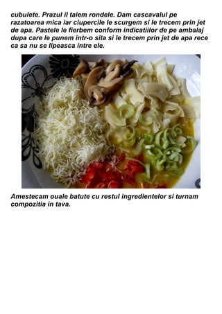 cubulete. Prazul il taiem rondele. Dam cascavalul pe
razatoarea mica iar ciupercile le scurgem si le trecem prin jet
de apa. Pastele le fierbem conform indicatiilor de pe ambalaj
dupa care le punem intr-o sita si le trecem prin jet de apa rece
ca sa nu se lipeasca intre ele.
Amestecam ouale batute cu restul ingredientelor si turnam
compozitia in tava.
 