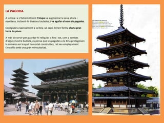 LA PAGODA
A la Xina i a L’Extrem Orient l’stupa va augmentar la seva altura i 
esveltesa, incloent-hi diverses taulades, i va agafar el nom de pagodes.
 
Conegudes especialment a la Xina i al Japó. Tenen forma d’una gran
torre de pisos. 
 
A més de servir per guardar-hi relíquies o fins i tot, com a tombes 
d’algun mestre budista, es pensa que les pagodes a la Xina protegeixen 
la comarca en la qual han estat construïdes, i el seu emplaçament 
s’escollia amb una gran minuciositat.

 
