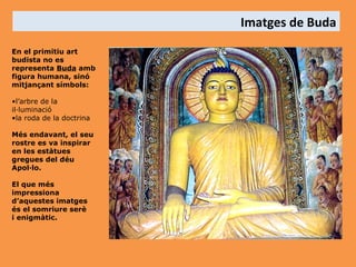 Imatges de Buda
En el primitiu art
budista no es
representa Buda amb
figura humana, sinó
mitjançant símbols:
•l’arbre de la
il·luminació
•la roda de la doctrina
Més endavant, el seu
rostre es va inspirar
en les estàtues
gregues del déu
Apol·lo.
El que més
impressiona
d’aquestes imatges
és el somriure serè
i enigmàtic.

 