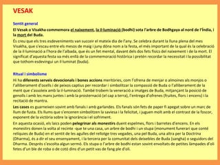 VESAK
Sentit general
El Vesak o Visakha commemora el naixement, la il·luminació (bodhi) sota l'arbre de Bodhgaya al nord de l’Índia, i
la mort del Buda.
És creu que els tres esdeveniments van succeir el mateix dia de l’any. Se celebra durant la lluna plena del mes
Visakha, que s’escau entre els mesos de maig i juny dóna nom a la festa, el més important de la qual és la celebració
de la il·luminació a l’hora de l’albada, que és un fet mental, davant dels dos fets físics del naixement i de la mort. El
significat d’aquesta festa va més enllà de la commemoració històrica i pretén recordar la necessitat i la possibilitat
que tothom esdevingui un il·luminat (buda).
Ritual i simbolisme
Hi ha diferents serveis devocionals i bones accions meritòries, com l’ofrena de menjar o almoines als monjos o
l’alliberament d’ocells i de peixos captius per recordar i simbolitzar la compassió de Buda o l’alliberament de la
ment que s’assoleix amb la il·luminació. També trobem la veneració a imatges de Buda, mitjançant la posició de
genolls i amb les mans juntes i amb la prosternació (el cap a terra), l’entrega d’ofrenes (fruites, flors i encens) i la
recitació de mantra.
Les cases es guarneixen sovint amb fanals i amb garlandes. Els fanals són fets de paper fi apegat sobre un marc de
llum de fusta. Els llums que s’encenen simbolitzen la saviesa i la felicitat, i juguen molt amb el contrast de la foscor,
exponent de la victòria sobre la ignorància i el sofriment.
En aquesta ocasió, els laics poden pelegrinar als monestirs duent espelmes, flors i barretes d’encens. En els
monestirs donen la volta al recinte -que te una casa, un arbre de bodhi i un stupa (monument funerari que conté
relíquies de Buda) en el sentit de les agulles del rellotge tres vegades, una pel Buda, una altra per la Doctrina
(Dharma), és a dir el seu ensenyament, i la tercera per la comunitat dels deixebles de Buda (sangha) o seguidors del
Dharma. Desprès s’escolta algun sermó. Els stupa o l’arbre de bodhi estan sovint envoltats de petites làmpades d’oli
fetes d’un ble de roba o de cotó dins d’un petit vas de fang ple d’oli.

 