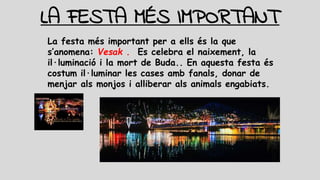 LA FESTA MÉS IMPORTANT
La festa més important per a ells és la que
s’anomena: Vesak . Es celebra el naixement, la
il·luminació i la mort de Buda.. En aquesta festa és
costum il·luminar les cases amb fanals, donar de
menjar als monjos i alliberar als animals engabiats.
 