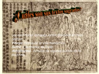 ¿Cuáles son sus textos sagrados? Las escrituras antiguas están divididas en tres  cestos : Vinaya : reglas de la vida monástica,  Sutra   o sermones de Buda  Abhidharma :  estudio de algunos puntos de la doctrina.   