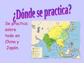 Se practica  sobre  todo en  China y Japón. ¿Dónde se practica? 