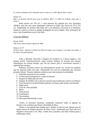 E, como ao homem está ordenado morrer uma vez, vindo depois disto o juízo.

Salmo 8:4
Que é o homem mortal para que te lembres dele? e o filho do homem, para que o
visites?
        Buda morreu em 554 a.C, e uma doutrina foi redigida por seus discípulos
ASOKA, ume dos seus mais importantes soberano na Índia, que reinou de 274 a 232
a.C. Empenhado em unificar toda Índia sob o seu domínio; converteu-se ao Budismo,
reiniciou a guerra e tornou-se grande propagador da nova religião. Suas mensagens de
amor e paz expandiram-se por toda Índia.

Conceito Bíblico
Êxodo 20:03
Não terás outros deuses diante de Mim.

Mateus 22:37
E disse Jesus: Amarás o Senhor teu Deus de todo o teu coração, e de toda a tua alma, e
de todo o teu pensamento.


        Toda e adoração oferecida a imagens de escultura ou a deuses pagãos é um
pecado mortal. Lamentavelmente, ainda existem milhares de pessoas que buscam
subterfúgios em crenças hereges, que são um entrave para o crescimento material e
espiritual das mesmas.
        Podemos encontrar muitos que alienadamente trazem um vinculo de maldição
que foi impostas pelos seus pais, continuando um ciclo de condenação que consome
gerações futuras. Vejamos algumas crendices que estão expostas na atualidade.
    1. Pirâmides decorativas nas estantes
    2. Cristais para desmagnetizar o corpo do homem
    3. Imagem de Buda para dar sorte
    4. Imagem de elefante com a pata em cima de uma moeda para resolver as finanças
    5. Fitas decorativas de determinado padroeiro no braço, para receber uma benção.
    6. Mapa astral
    7. Ciclo de vidas passadas
    8. Búzio
    9. Carta de tarô
    10. Cartomancia
    11. Necromantes
    12. Missa por determinado evento

        Enfim, se fossemos enumerar, certamente usaríamos todas as paginas na
   internet, com crendices que ferem a Santidade de Deus.
       Chamo a sua atenção para lembrar que o Senhor só deixou uma Aliança que foi
   selada através do Sangue precioso de Jesus Cristo. Lembrando que Deus não leva
   ninguém à força para o céu. Mas, o diabo leva o pecador com toda violência para a
   condenação eterna.
 