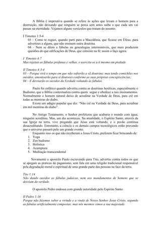 A Bíblia é imperativa quando se refere às ações que levam o homem para a
destruição, não deixando que ninguém se perca sem antes saiba o que cada um vai
passas na eternidade. Vejamos alguns versículos que tratam do assunto.

I Timoteo 1:3-4
    03 – Como te roguei, quando parti para a Macedônia, que ficasse em Éfeso, para
    advertires a alguns, que não ensinem outra doutrina.
    04 – Nem se dêem a fabulas ou genealogias intermináveis, que mais produzem
    questões do que edificações de Deus, que consiste na fé; assim o faço agora.

I Timoteo 4:7
Mas rejeitas as fábulas profanas e velhas, e exercita-se a ti mesmo em piedade.

II Timoteo 4:3-4
03 – Porque virá o tempo em que não sofrerão a sã doutrina; mas tendo comichões nos
ouvidos, amontoarão para si doutores conforme as suas próprias concupiscências;
04 – E desviarão os ouvidos da Verdade voltando às fabulas.

       Paulo foi enfático quando advertiu contra as doutrinas heréticas, especialmente o
Budismo, que a Bíblia contextualiza contra quem segue e obedece a tais ensinamentos.
Normalmente o homem natural deixa de acreditar na Verdade de Deus, para crê em
todas as mentiras do diabo.
       Existe um adágio popular que diz: “Não crê na Verdade de Deus, para acreditar
em mil mentiras do diabo”.

       No Antigo Testamento, o Senhor profetizou que acabaria o mundo com água;
ninguém acreditou. Mas, um dia aconteceu. Na atualidade, o Espírito Santo, através da
sua Igreja na terra, vive pregando que Jesus está voltando, e o povão continua
desacreditando. Entretanto, a ciência e os demais campos tecnológicos estão prevendo
que o universo passará pelo um grande evento.
       Enquanto isso os que não receberam a Jesus Cristo, preferem ficar brincando de:
   1. Yoga
   2. Zen budismo
   3. Holística
   4. Acumptura
   5. Meditação transcendental

      Novamente o apostolo Paulo escrevendo para Tito, advertiu contra todos os que
se apegam as praticas do paganismo, sem fala em uma religião tradicional responsável
pela degradação moral e espiritual de uma grande parte das pessoas na face da terra.

Tito 1:14
Não dando ouvidos as fábulas judaicas, nem aos mandamentos de homens que se
desviam da verdade.

       O apostolo Pedro endossa com grande autoridade pelo Espírito Santo:

II Pedro 1:16
Porque não fazemos saber a virtude e a vinda de Nosso Senhor Jesus Cristo, segundo
as fabulas artificialmente compostas; mas nós mesmos vimos a sua majestade.
 