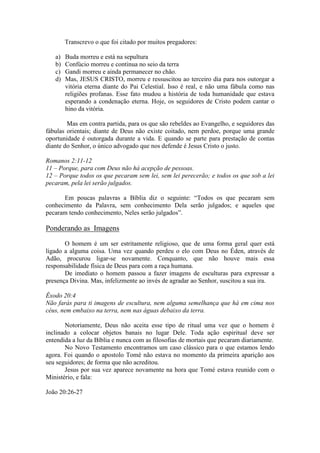 Transcrevo o que foi citado por muitos pregadores:

   a)   Buda morreu e está na sepultura
   b)   Confúcio morreu e continua no seio da terra
   c)   Gandi morreu e ainda permanecer no chão.
   d)   Mas, JESUS CRISTO, morreu e ressuscitou ao terceiro dia para nos outorgar a
        vitória eterna diante do Pai Celestial. Isso é real, e não uma fábula como nas
        religiões profanas. Esse fato mudou a história de toda humanidade que estava
        esperando a condenação eterna. Hoje, os seguidores de Cristo podem cantar o
        hino da vitória.

        Mas em contra partida, para os que são rebeldes ao Evangelho, e seguidores das
fábulas orientais; diante de Deus não existe coitado, nem perdoe, porque uma grande
oportunidade é outorgada durante a vida. E quando se parte para prestação de contas
diante do Senhor, o único advogado que nos defende é Jesus Cristo o justo.

Romanos 2:11-12
11 – Porque, para com Deus não há acepção de pessoas.
12 – Porque todos os que pecaram sem lei, sem lei perecerão; e todos os que sob a lei
pecaram, pela lei serão julgados.

      Em poucas palavras a Bíblia diz o seguinte: “Todos os que pecaram sem
conhecimento da Palavra, sem conhecimento Dela serão julgados; e aqueles que
pecaram tendo conhecimento, Neles serão julgados”.

Ponderando as Imagens
       O homem é um ser estritamente religioso, que de uma forma geral quer está
ligado a alguma coisa. Uma vez quando perdeu o elo com Deus no Éden, através de
Adão, procurou ligar-se novamente. Conquanto, que não houve mais essa
responsabilidade física de Deus para com a raça humana.
       De imediato o homem passou a fazer imagens de esculturas para expressar a
presença Divina. Mas, infelizmente ao invés de agradar ao Senhor, suscitou a sua ira.

Êxodo 20:4
Não farás para ti imagens de escultura, nem alguma semelhança que há em cima nos
céus, nem embaixo na terra, nem nas águas debaixo da terra.

       Notoriamente, Deus não aceita esse tipo de ritual uma vez que o homem é
inclinado a colocar objetos banais no lugar Dele. Toda ação espiritual deve ser
entendida a luz da Bíblia e nunca com as filosofias de mortais que pecaram diariamente.
       No Novo Testamento encontramos um caso clássico para o que estamos lendo
agora. Foi quando o apostolo Tomé não estava no momento da primeira aparição aos
seu seguidores; de forma que não acreditou.
       Jesus por sua vez aparece novamente na hora que Tomé estava reunido com o
Ministério, e fala:

João 20:26-27
 